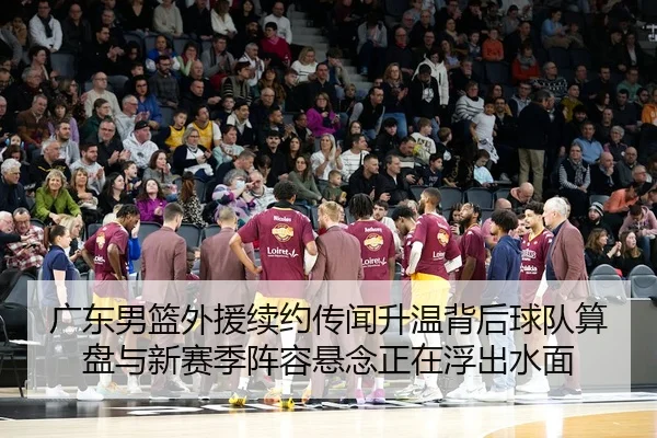 广东男篮外援续约传闻升温背后球队算盘与新赛季阵容悬念正在浮出水面